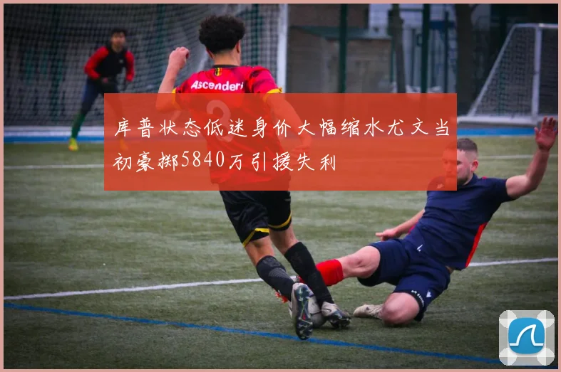 库普状态低迷身价大幅缩水尤文当初豪掷5840万引援失利