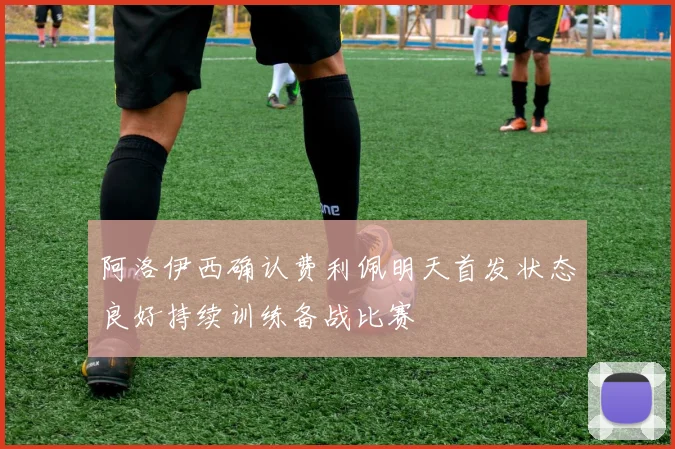 阿洛伊西确认费利佩明天首发状态良好持续训练备战比赛