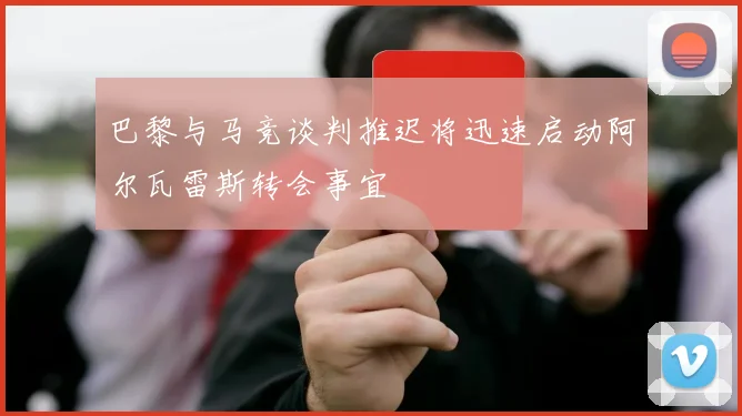 巴黎与马竞谈判推迟将迅速启动阿尔瓦雷斯转会事宜