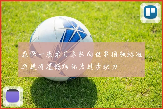 森保一表示日本队向世界顶级标准迈进将遗憾转化为进步动力