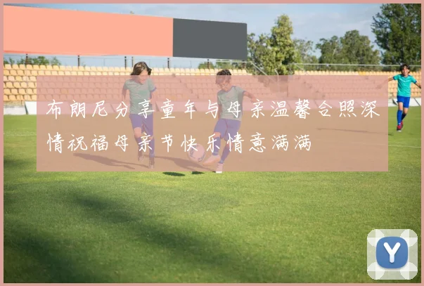 布朗尼分享童年与母亲温馨合照深情祝福母亲节快乐情意满满
