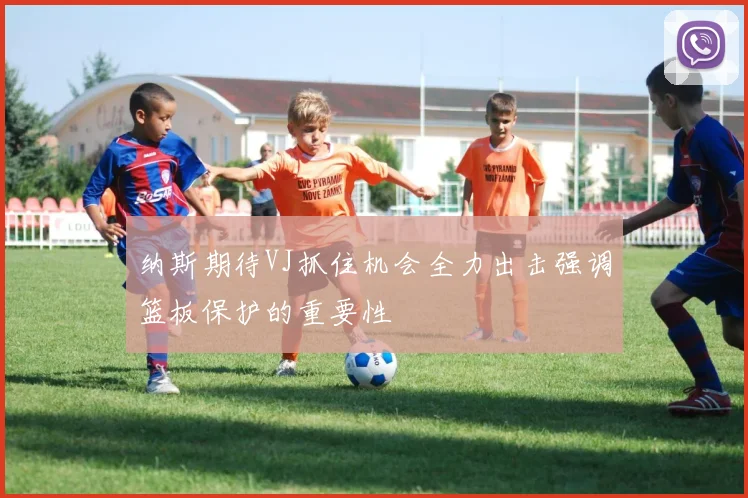 纳斯期待VJ抓住机会全力出击强调篮板保护的重要性