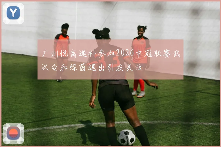 广州悦高递补参加2026中冠联赛武汉合和绿茵退出引发关注