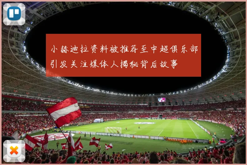 小赫迪拉资料被推荐至中超俱乐部引发关注媒体人揭秘背后故事