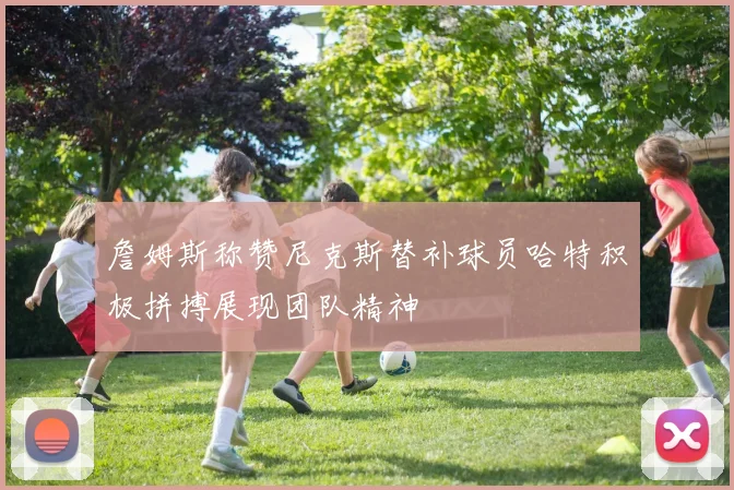 詹姆斯称赞尼克斯替补球员哈特积极拼搏展现团队精神