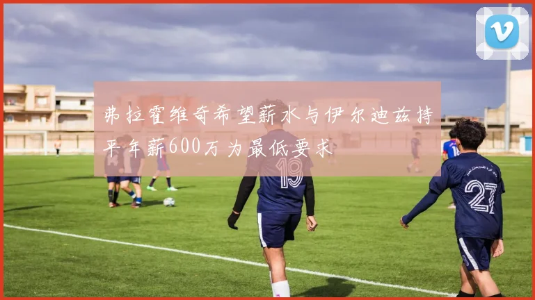 弗拉霍维奇希望薪水与伊尔迪兹持平年薪600万为最低要求