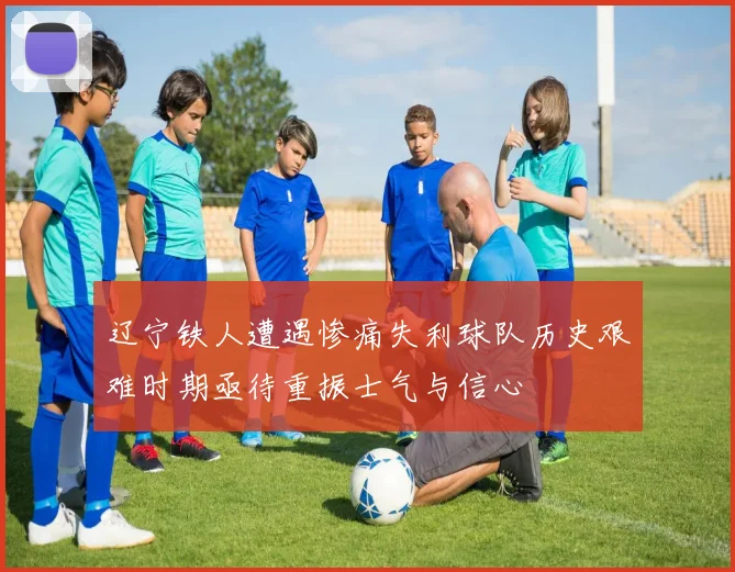 辽宁铁人遭遇惨痛失利球队历史艰难时期亟待重振士气与信心