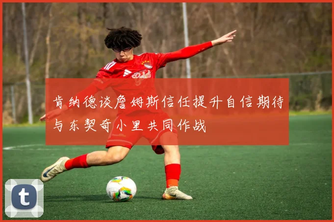 肯纳德谈詹姆斯信任提升自信期待与东契奇小里共同作战