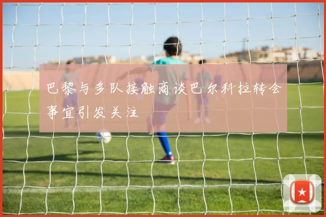 巴黎与多队接触商谈巴尔科拉转会事宜引发关注