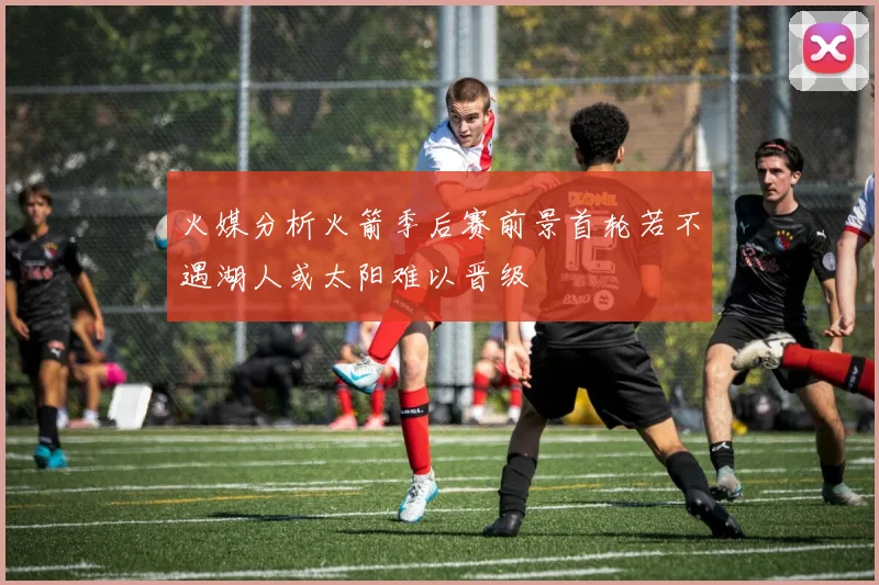 火媒分析火箭季后赛前景首轮若不遇湖人或太阳难以晋级