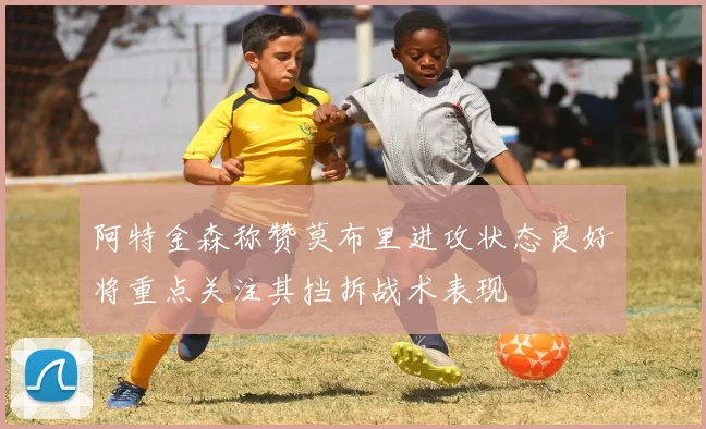 阿特金森称赞莫布里进攻状态良好将重点关注其挡拆战术表现