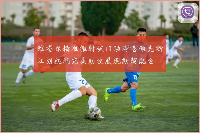 维塔尔精准推射破门助海港领先浙江刘祝润完美助攻展现默契配合
