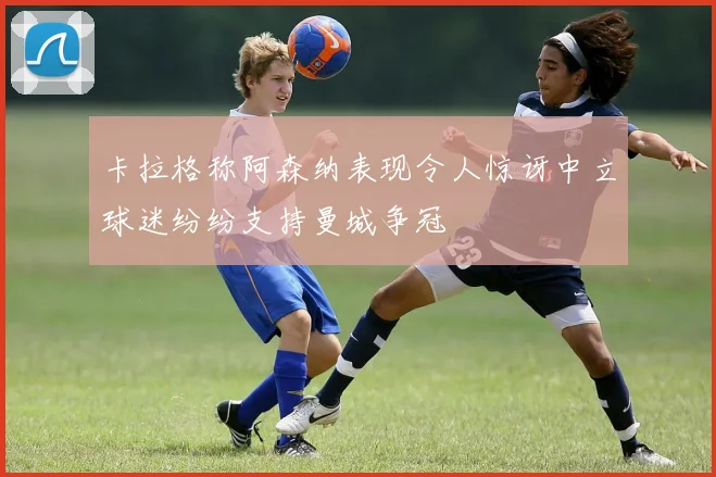 卡拉格称阿森纳表现令人惊讶中立球迷纷纷支持曼城争冠