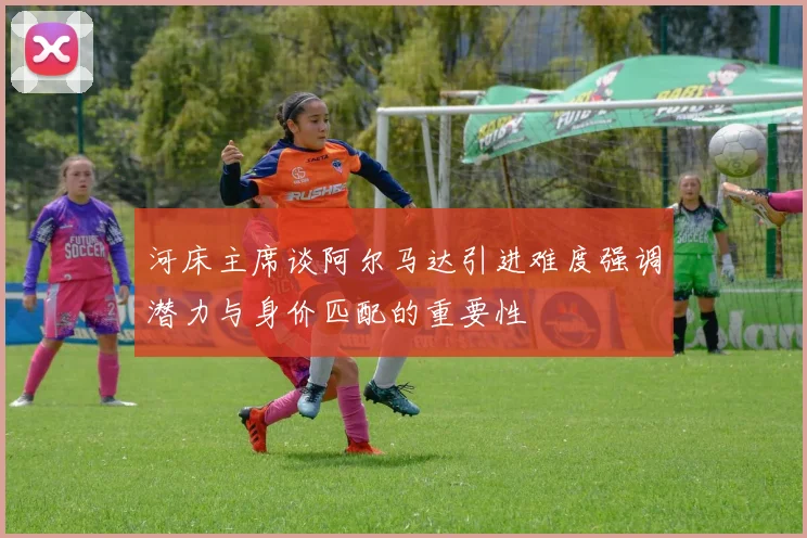 河床主席谈阿尔马达引进难度强调潜力与身价匹配的重要性