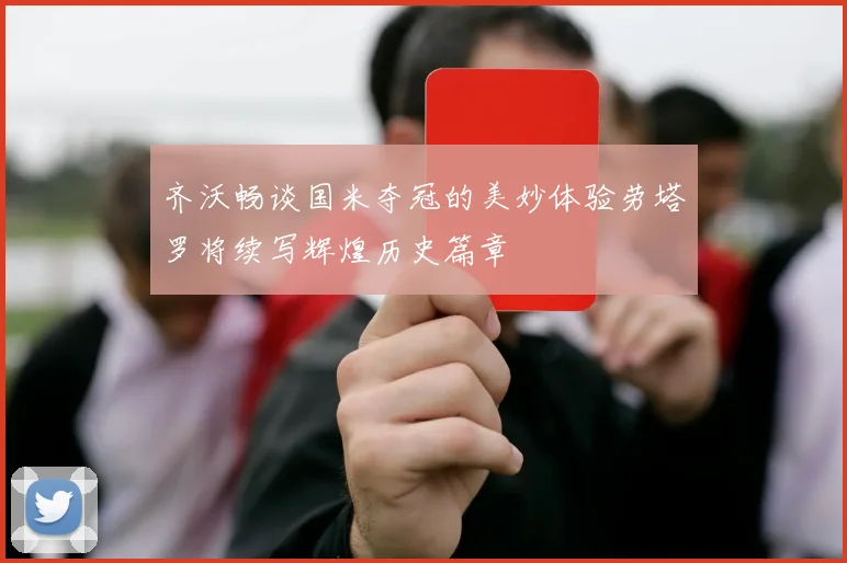 齐沃畅谈国米夺冠的美妙体验劳塔罗将续写辉煌历史篇章