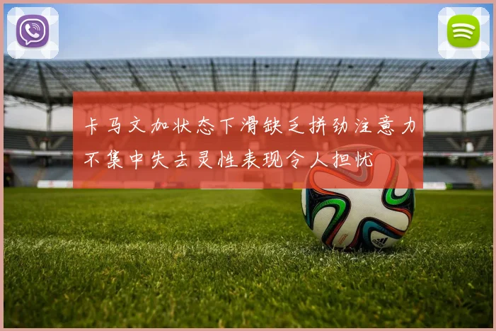 卡马文加状态下滑缺乏拼劲注意力不集中失去灵性表现令人担忧