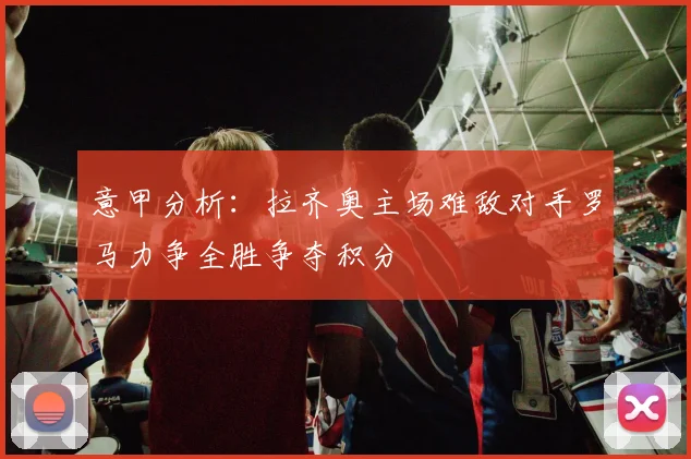 意甲分析：拉齐奥主场难敌对手罗马力争全胜争夺积分